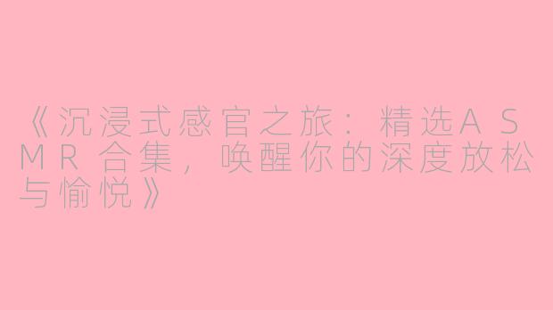 《沉浸式感官之旅：精选ASMR合集，唤醒你的深度放松与愉悦》
