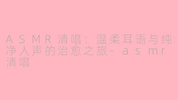ASMR清唱：温柔耳语与纯净人声的治愈之旅-asmr清唱