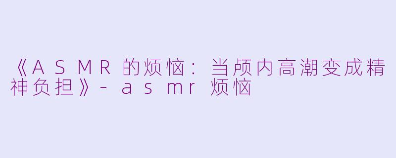 《ASMR的烦恼：当颅内高潮变成精神负担》-asmr烦恼