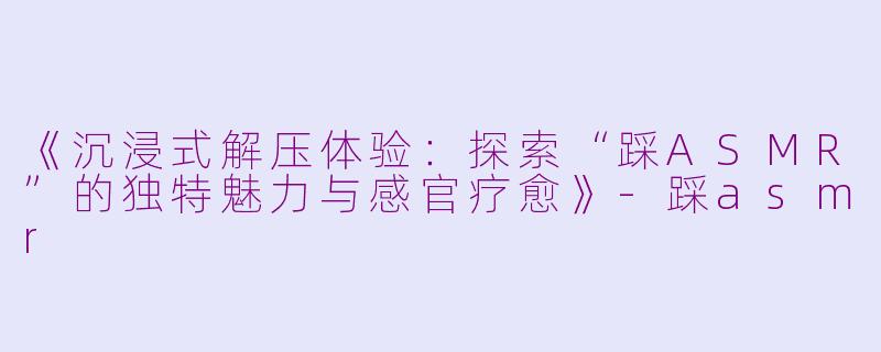 《沉浸式解压体验：探索“踩ASMR”的独特魅力与感官疗愈》-踩asmr