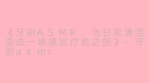 《牙刷ASMR:当日常清洁变成一场感官疗愈之旅》