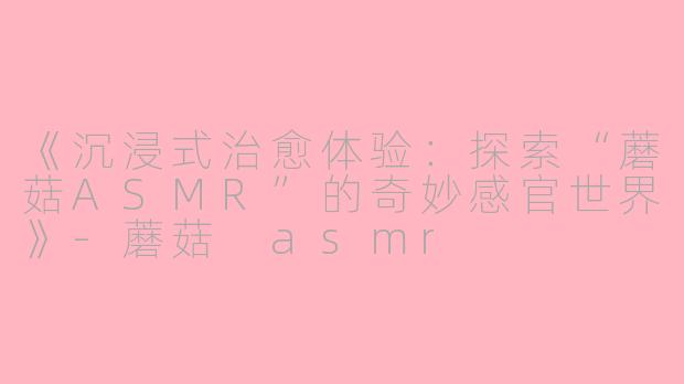 《沉浸式治愈体验：探索“蘑菇ASMR”的奇妙感官世界》-蘑菇 asmr