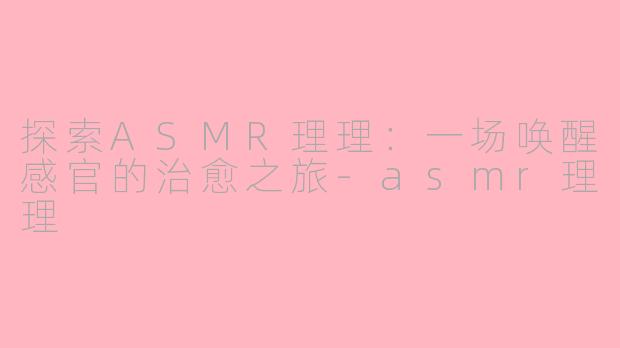 探索ASMR理理：一场唤醒感官的治愈之旅-asmr理理