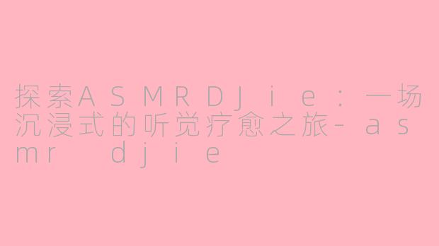 探索ASMRDJie：一场沉浸式的听觉疗愈之旅-asmr djie