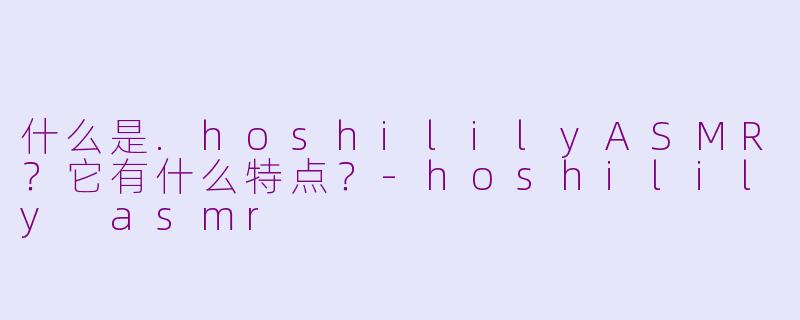 什么是.hoshililyASMR？它有什么特点？-hoshilily asmr