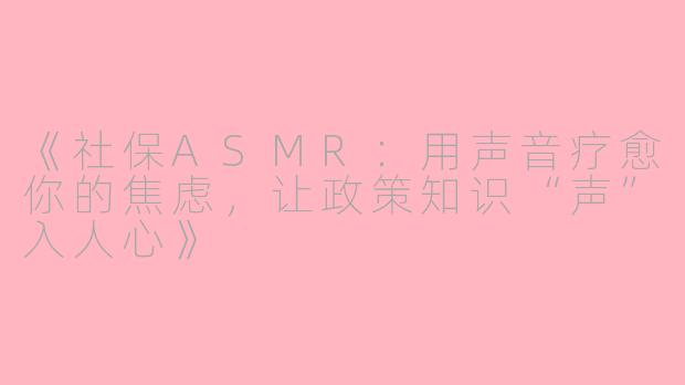 《社保ASMR：用声音疗愈你的焦虑，让政策知识“声”入人心》