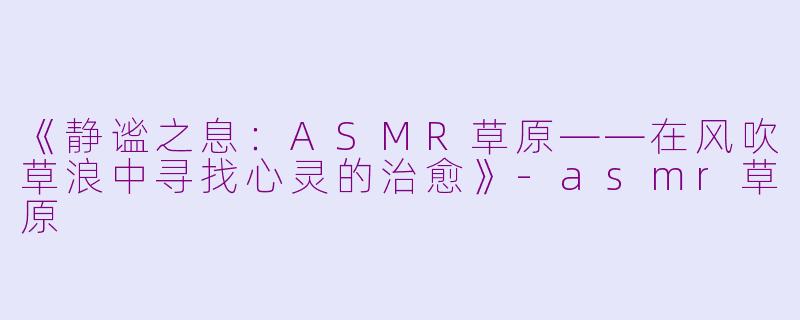 《静谧之息：ASMR草原——在风吹草浪中寻找心灵的治愈》-asmr草原