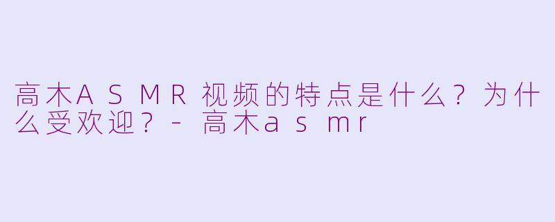 高木ASMR视频的特点是什么？为什么受欢迎？-高木asmr