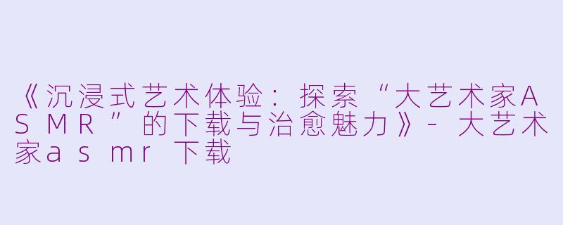 《沉浸式艺术体验：探索“大艺术家ASMR”的下载与治愈魅力》-大艺术家asmr下载