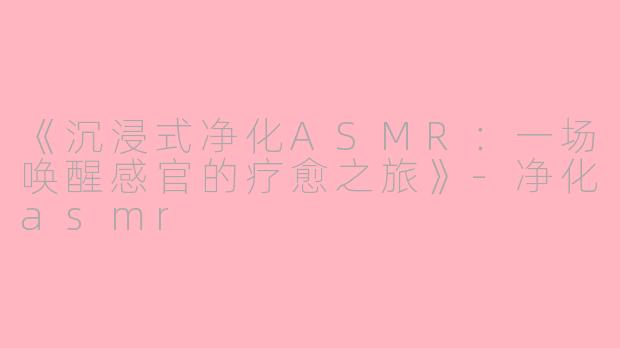 《沉浸式净化ASMR：一场唤醒感官的疗愈之旅》-净化asmr