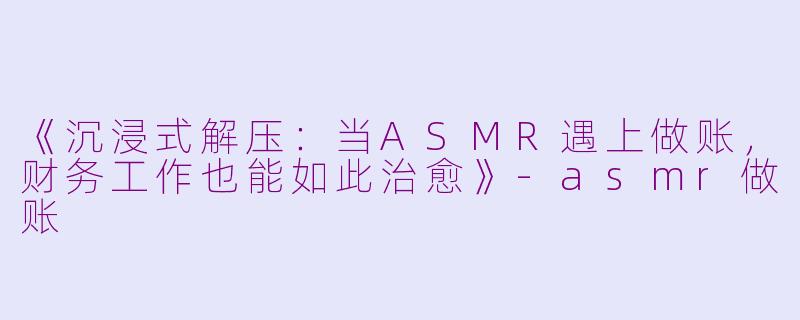 《沉浸式解压:当ASMR遇上做账,财务工作也能如此治愈》