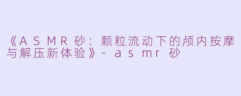 《ASMR砂：颗粒流动下的颅内按摩与解压新体验》-asmr砂