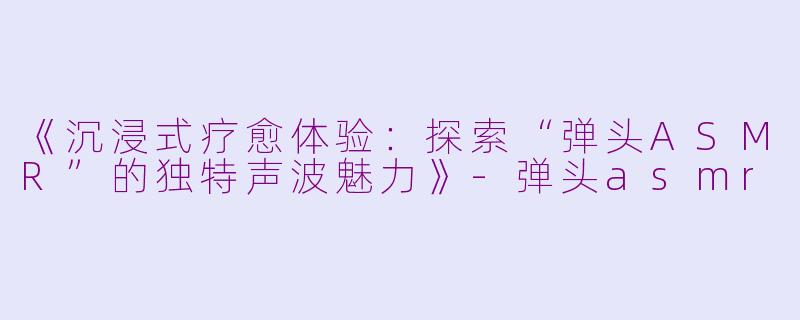 《沉浸式疗愈体验：探索“弹头ASMR”的独特声波魅力》-弹头asmr