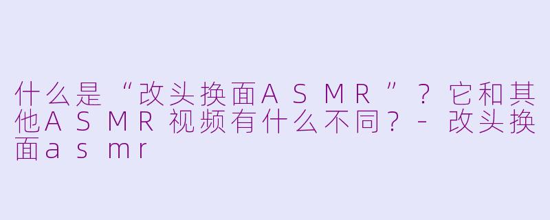 什么是“改头换面ASMR”？它和其他ASMR视频有什么不同？-改头换面asmr