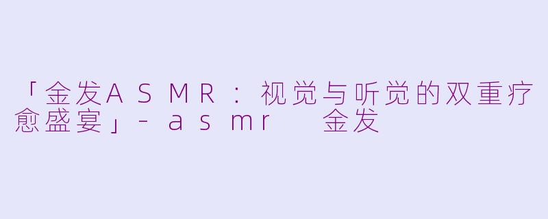 「金发ASMR：视觉与听觉的双重疗愈盛宴」-asmr 金发