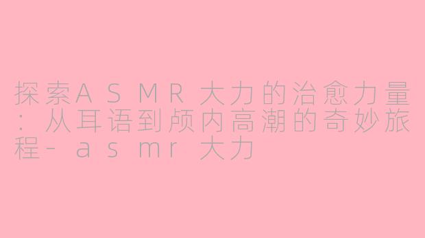 探索ASMR大力的治愈力量：从耳语到颅内高潮的奇妙旅程-asmr大力