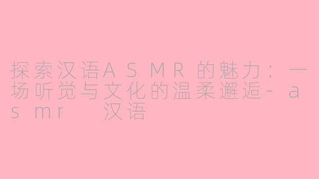 探索汉语ASMR的魅力：一场听觉与文化的温柔邂逅-asmr 汉语