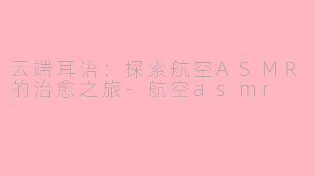 云端耳语：探索航空ASMR的治愈之旅-航空asmr