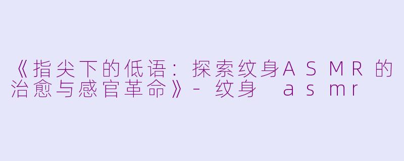 《指尖下的低语：探索纹身ASMR的治愈与感官革命》-纹身 asmr