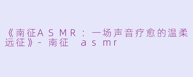 《南征ASMR：一场声音疗愈的温柔远征》-南征 asmr