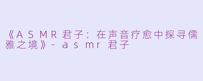 《ASMR君子：在声音疗愈中探寻儒雅之境》-asmr君子