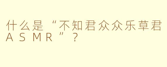 什么是“不知君众众乐草君ASMR”？