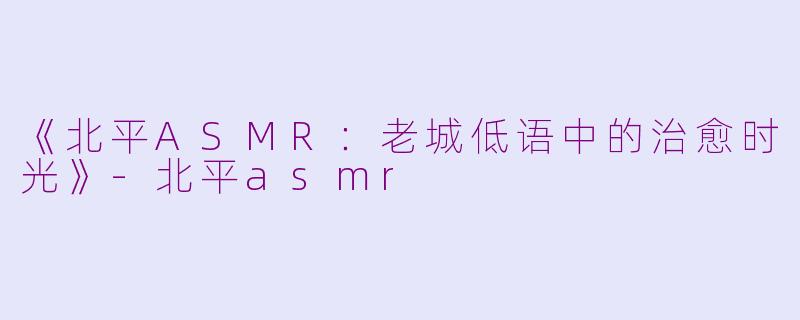 《北平ASMR：老城低语中的治愈时光》-北平asmr
