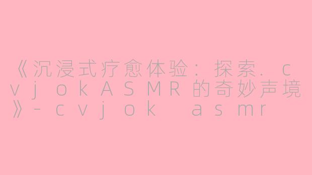 《沉浸式疗愈体验：探索.cvjokASMR的奇妙声境》-cvjok asmr