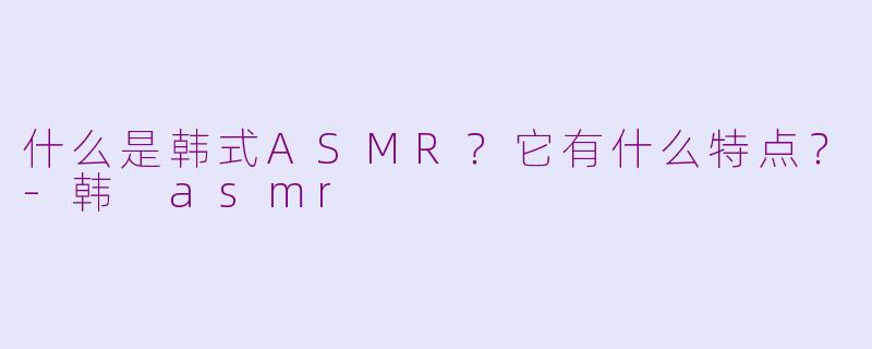 什么是韩式ASMR？它有什么特点？-韩 asmr
