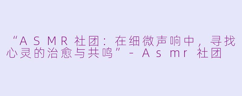 “ASMR社团：在细微声响中，寻找心灵的治愈与共鸣”-Asmr社团