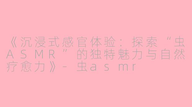 《沉浸式感官体验：探索“虫ASMR”的独特魅力与自然疗愈力》-虫asmr