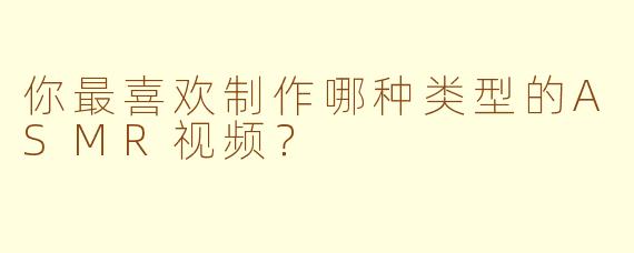 你最喜欢制作哪种类型的ASMR视频？