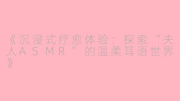 《沉浸式疗愈体验：探索“夫人ASMR”的温柔耳语世界》
