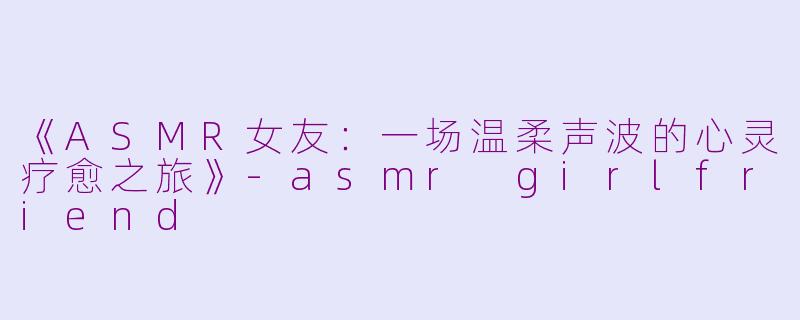 《ASMR女友：一场温柔声波的心灵疗愈之旅》-asmr girlfriend