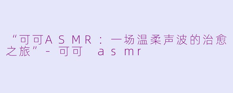 “可可ASMR：一场温柔声波的治愈之旅”-可可 asmr