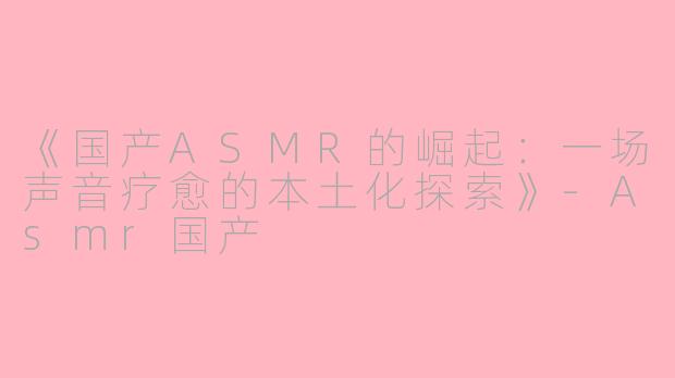 《国产ASMR的崛起：一场声音疗愈的本土化探索》-Asmr国产