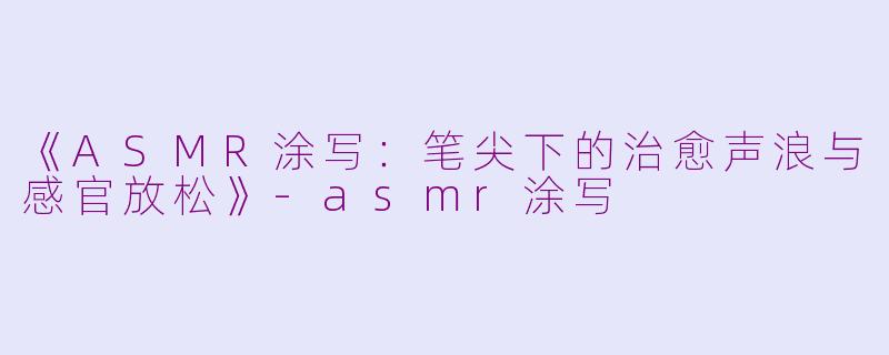 《ASMR涂写：笔尖下的治愈声浪与感官放松》-asmr涂写