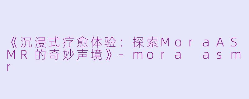 《沉浸式疗愈体验：探索MoraASMR的奇妙声境》-mora asmr