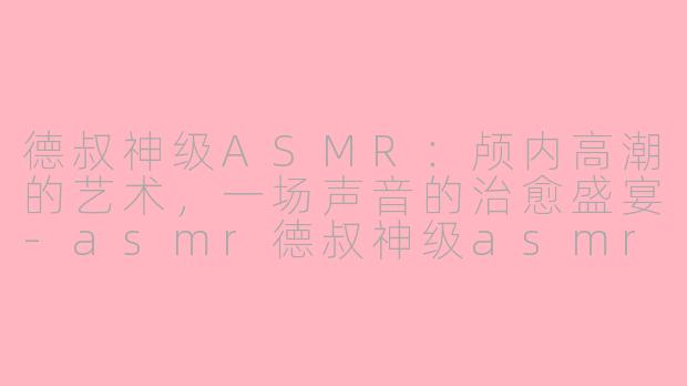 德叔神级ASMR：颅内高潮的艺术，一场声音的治愈盛宴-asmr德叔神级asmr