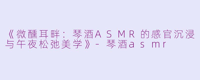 《微醺耳畔：琴酒ASMR的感官沉浸与午夜松弛美学》-琴酒asmr