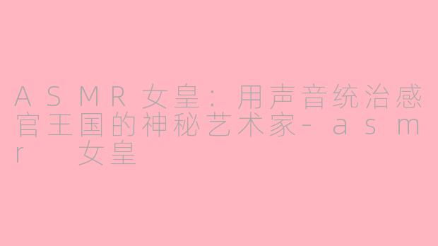 ASMR女皇：用声音统治感官王国的神秘艺术家-asmr 女皇