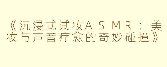 《沉浸式试妆ASMR：美妆与声音疗愈的奇妙碰撞》