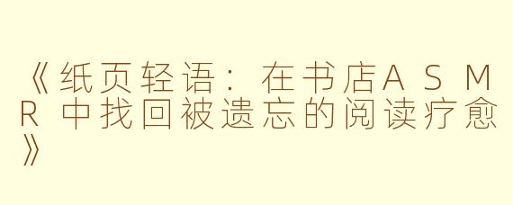 《纸页轻语：在书店ASMR中找回被遗忘的阅读疗愈》