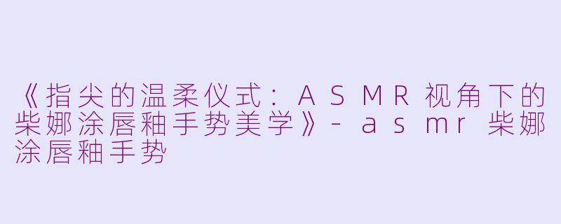 《指尖的温柔仪式：ASMR视角下的柴娜涂唇釉手势美学》-asmr柴娜涂唇釉手势