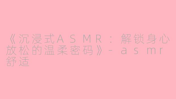 《沉浸式ASMR：解锁身心放松的温柔密码》-asmr舒适