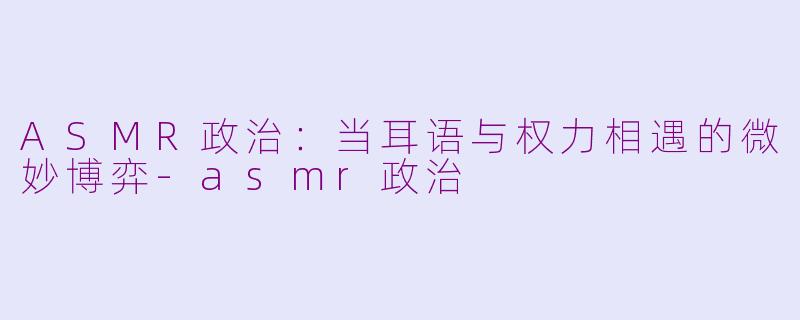 ASMR政治：当耳语与权力相遇的微妙博弈-asmr政治