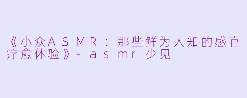 《小众ASMR：那些鲜为人知的感官疗愈体验》-asmr少见