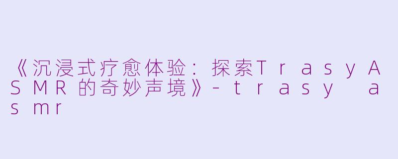《沉浸式疗愈体验：探索TrasyASMR的奇妙声境》-trasy asmr