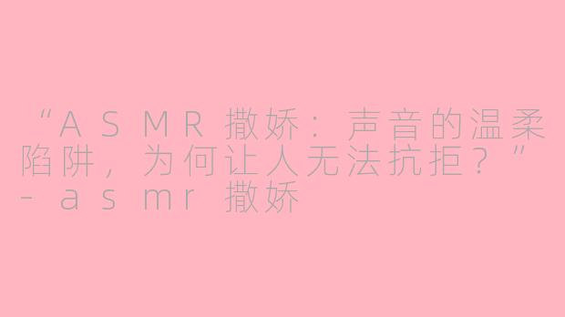 “ASMR撒娇：声音的温柔陷阱，为何让人无法抗拒？”-asmr撒娇