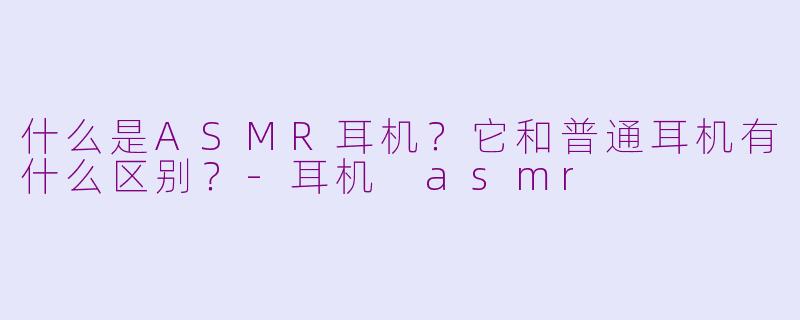 什么是ASMR耳机？它和普通耳机有什么区别？-耳机 asmr